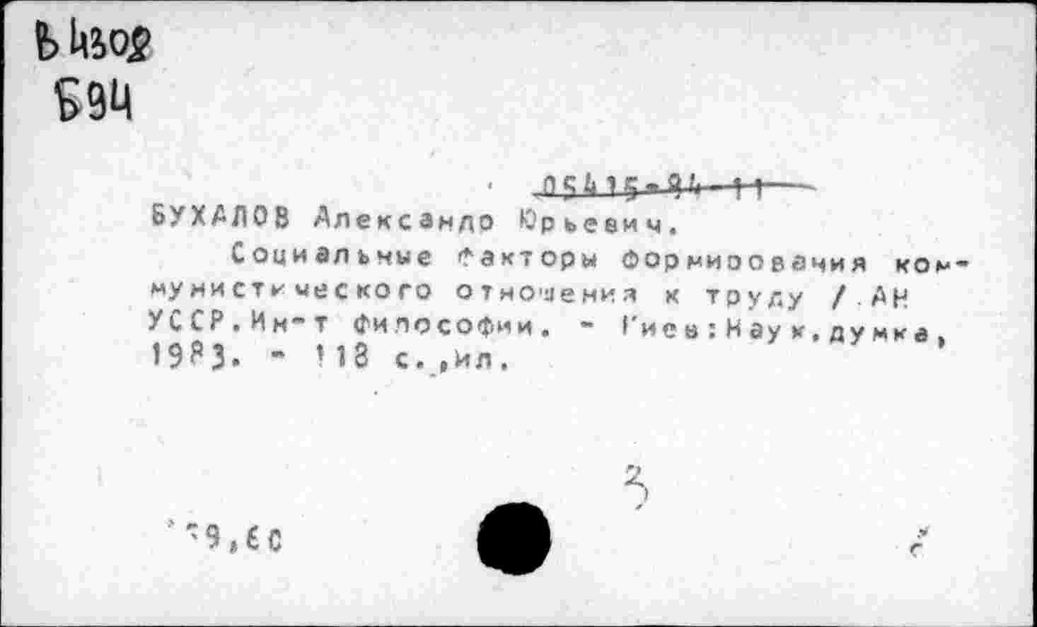 ﻿Шо2 £94
■	--к—
БУХАЛОВ Александр Юрьевич.
Социальные Факторы Формирования коммунист*- ческого отношения к труду /АН УССР.Им-т философии. ~ !’и е в : Н ау к, д у м к а . 19^3« “ ИЗ с. ,ил.
’ ' 9, £ С